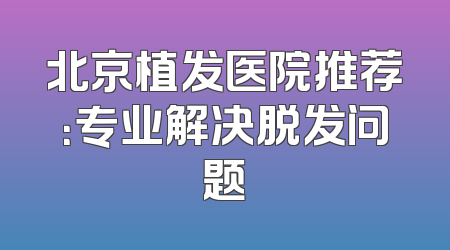 北京植发医院推荐：专业解决脱发问题