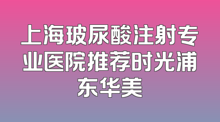 上海玻尿酸注射专业医院推荐时光浦东华美