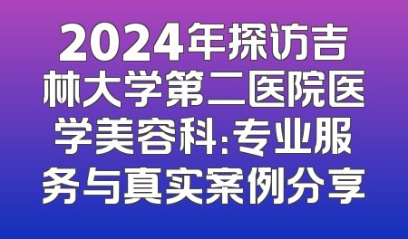 2024年探访吉林大学第二医院医学美容科：专业服务与真实案例分享