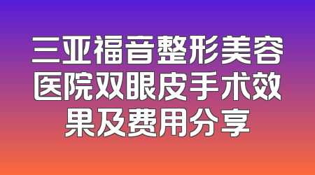 三亚福音整形美容医院双眼皮手术效果及费用分享