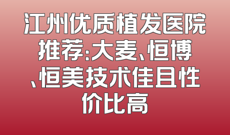 江州优质植发医院推荐：大麦、恒博、恒美技术佳且性价比高