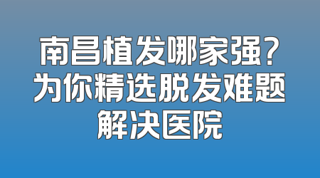 南昌植发哪家强？为你精选脱发难题解决医院