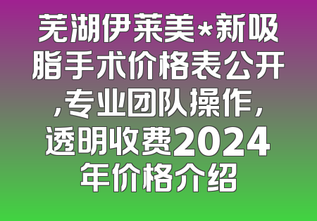 芜湖伊莱美*新吸脂手术价格表公开，专业团队操作，透明收费2024年价格介绍