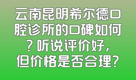 云南昆明希尔德口腔诊所的口碑如何？ 听说评价好，但价格是否合理？
