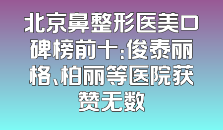 北京鼻整形医美口碑榜前十：俊泰丽格、柏丽等医院获赞无数