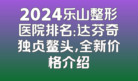 2024乐山整形医院排名：达芬奇独占鳌头，全新价格介绍