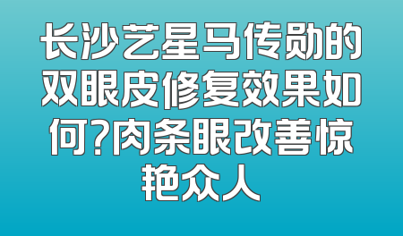 长沙艺星马传勋的双眼皮修复效果如何？肉条眼改善惊艳众人