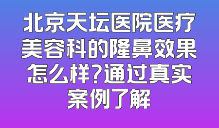 北京天坛医院医疗美容科的隆鼻效果怎么样？通过真实案例了解
