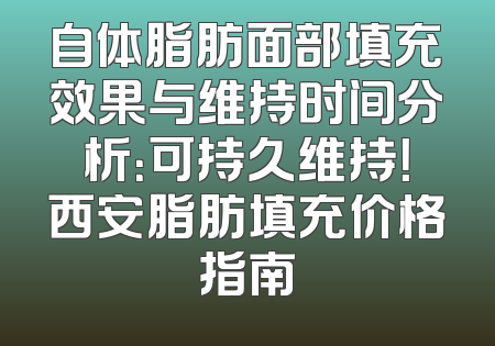 自体脂肪面部填充效果与维持时间分析：可持久维持！西安脂肪填充价格指南