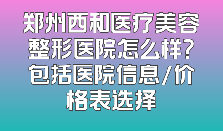 郑州西和医疗美容整形医院怎么样？包括医院信息/价格表选择