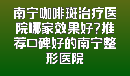 南宁咖啡斑治疗医院哪家效果好？推荐口碑好的南宁整形医院