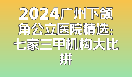 2024广州下颌角公立医院精选：七家三甲机构大比拼