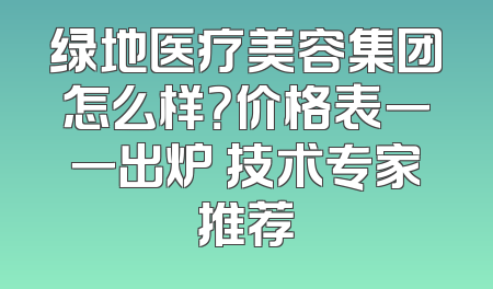 绿地医疗美容集团怎么样？价格表一一出炉 技术专家推荐