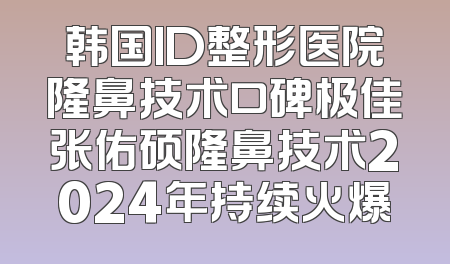 韩国ID整形医院隆鼻技术口碑极佳张佑硕隆鼻技术2024年持续火爆
