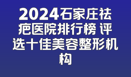 2024石家庄祛疤医院排行榜 评选十佳美容整形机构