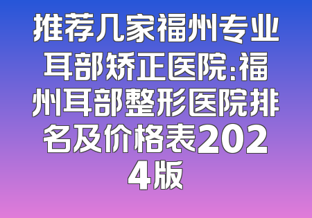 推荐几家福州专业耳部矫正医院：福州耳部整形医院排名及价格表2024版