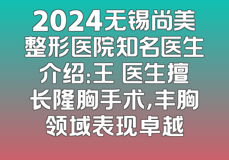 2024无锡尚美整形医院知名医生介绍：王乂医生擅长隆胸手术，丰胸领域表现卓越