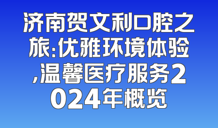 济南贺文利口腔之旅：优雅环境体验，温馨医疗服务2024年概览