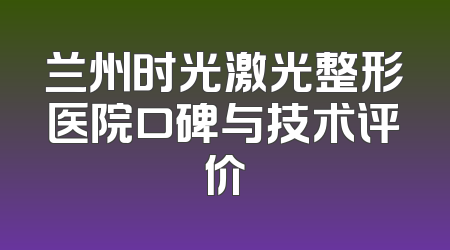 兰州时光激光整形医院口碑与技术评价