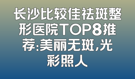 长沙比较佳祛斑整形医院TOP8推荐：美丽无斑，光彩照人