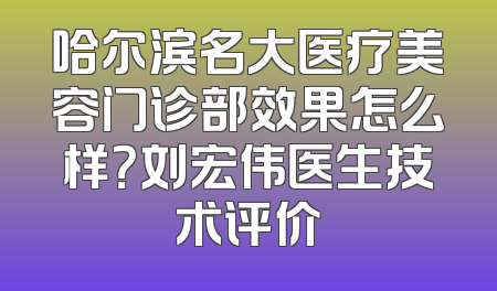哈尔滨名大医疗美容门诊部效果怎么样？刘宏伟医生技术评价