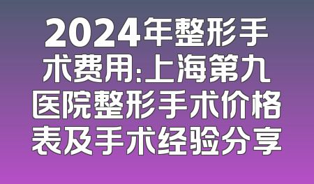 2024年整形手术费用：上海第九医院整形手术价格表及手术经验分享
