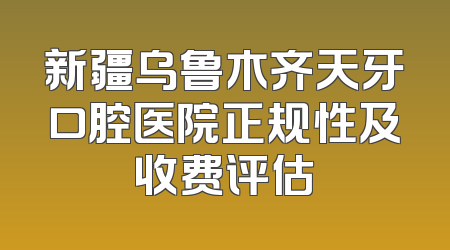 新疆乌鲁木齐天牙口腔医院正规性及收费评估