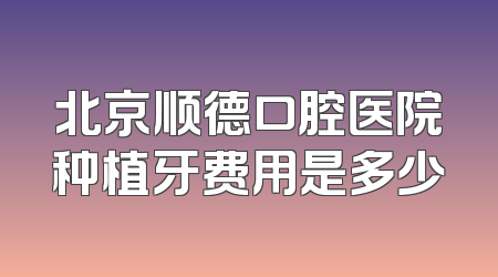 北京顺德口腔医院种植牙费用是多少