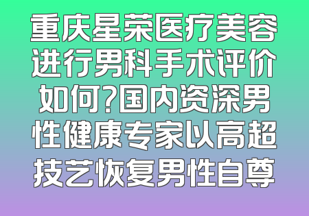 重庆星荣医疗美容进行男科手术评价如何？国内资深男性健康专家以高超技艺恢复男性自尊