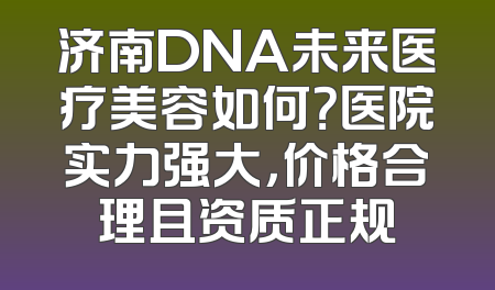 济南DNA未来医疗美容如何？医院实力强大，价格合理且资质正规