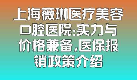 上海薇琳医疗美容口腔医院：实力与价格兼备，医保报销政策介绍