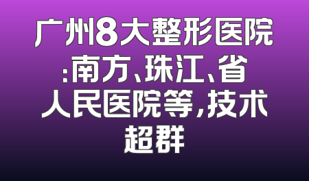广州8大整形医院：南方、珠江、省人民医院等，技术超群