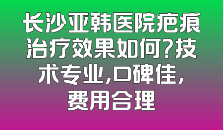 长沙亚韩医院疤痕治疗效果如何？技术专业，口碑佳，费用合理