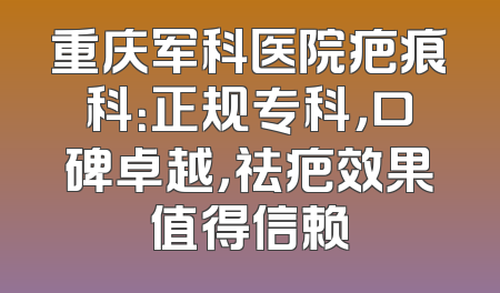 重庆军科医院疤痕科：正规专科，口碑卓越，祛疤效果值得信赖