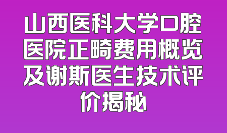 山西医科大学口腔医院正畸费用概览及谢斯医生技术评价揭秘