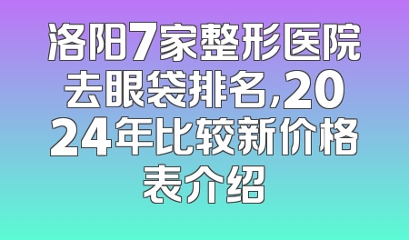 洛阳7家整形医院去眼袋排名，2024年比较新价格表介绍