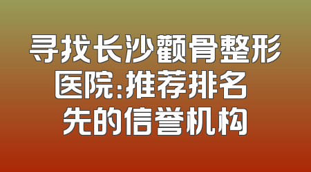寻找长沙颧骨整形医院：推荐排名領先的信誉机构