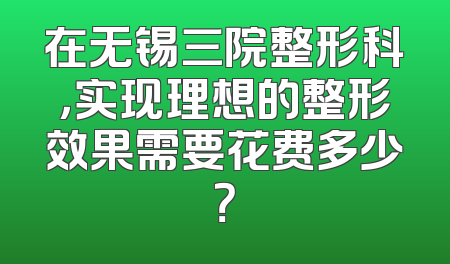 在无锡三院整形科，实现理想的整形效果需要花费多少？