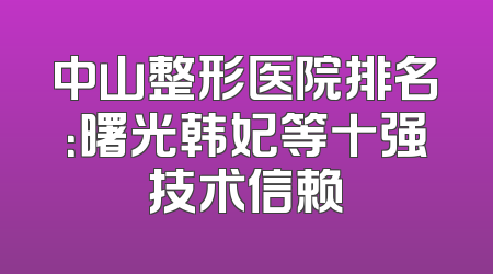中山整形医院排名：曙光韩妃等十强技术信赖