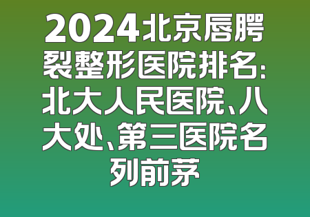 2024北京唇腭裂整形医院排名：北大人民医院、八大处、第三医院名列前茅
