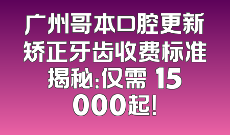 广州哥本口腔更新矫正牙齿收费标准揭秘：仅需¥15000起！