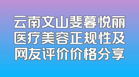 云南文山斐暮悦丽医疗美容正规性及网友评价价格分享