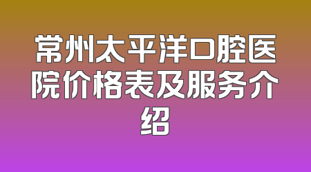常州太平洋口腔医院价格表及服务介绍