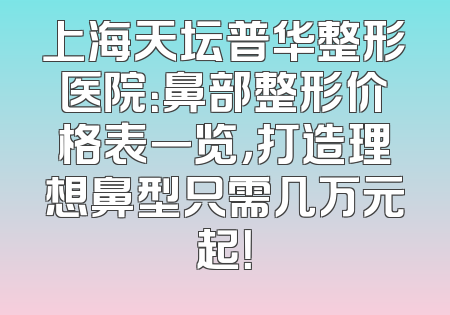 上海天坛普华整形医院：鼻部整形价格表一览，打造理想鼻型只需几万元起！