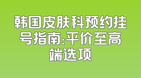 韩国皮肤科预约挂号指南：平价至高端选项