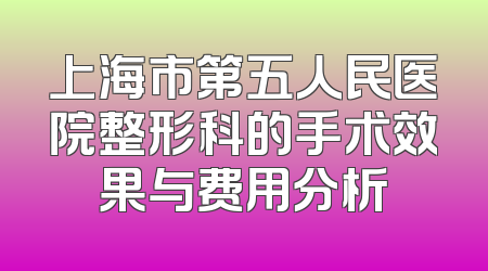上海市第五人民医院整形科的手术效果与费用分析