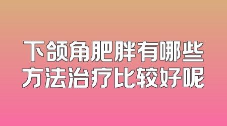 下颌角肥胖有哪些方法治疗比较好呢