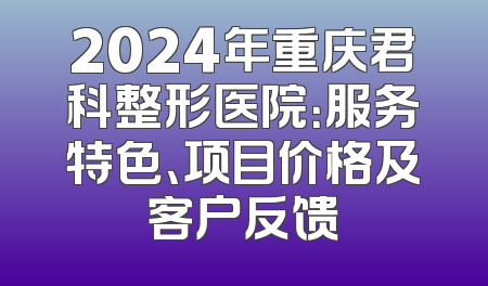 2024年重庆君科整形医院：服务特色、项目价格及客户反馈