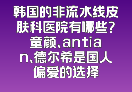 韩国的非流水线皮肤科医院有哪些？童颜、antian、德尔希是国人偏爱的选择
