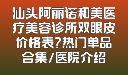 汕头阿丽诺和美医疗美容诊所双眼皮价格表？热门单品合集/医院介绍